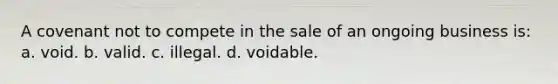 A covenant not to compete in the sale of an ongoing business is: a. void. b. valid. c. illegal. d. voidable.