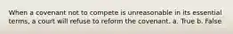 When a covenant not to compete is unreasonable in its essential terms, a court will refuse to reform the covenant. a. True b. False