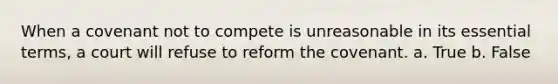 When a covenant not to compete is unreasonable in its essential terms, a court will refuse to reform the covenant. a. True b. False