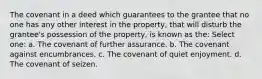 The covenant in a deed which guarantees to the grantee that no one has any other interest in the property, that will disturb the grantee's possession of the property, is known as the: Select one: a. The covenant of further assurance. b. The covenant against encumbrances. c. The covenant of quiet enjoyment. d. The covenant of seizen.