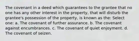 The covenant in a deed which guarantees to the grantee that no one has any other interest in the property, that will disturb the grantee's possession of the property, is known as the: Select one: a. The covenant of further assurance. b. The covenant against encumbrances. c. The covenant of quiet enjoyment. d. The covenant of seizen.