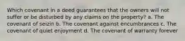 Which covenant in a deed guarantees that the owners will not suffer or be disturbed by any claims on the property? a. The covenant of seizin b. The covenant against encumbrances c. The covenant of quiet enjoyment d. The covenant of warranty forever