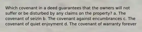 Which covenant in a deed guarantees that the owners will not suffer or be disturbed by any claims on the property? a. The covenant of seizin b. The covenant against encumbrances c. The covenant of quiet enjoyment d. The covenant of warranty forever