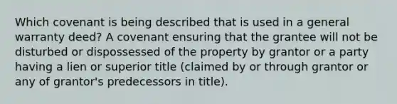 Which covenant is being described that is used in a general warranty deed? A covenant ensuring that the grantee will not be disturbed or dispossessed of the property by grantor or a party having a lien or superior title (claimed by or through grantor or any of grantor's predecessors in title).