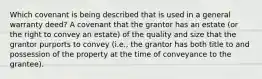 Which covenant is being described that is used in a general warranty deed? A covenant that the grantor has an estate (or the right to convey an estate) of the quality and size that the grantor purports to convey (i.e., the grantor has both title to and possession of the property at the time of conveyance to the grantee).