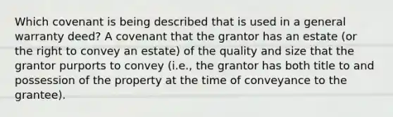 Which covenant is being described that is used in a general warranty deed? A covenant that the grantor has an estate (or the right to convey an estate) of the quality and size that the grantor purports to convey (i.e., the grantor has both title to and possession of the property at the time of conveyance to the grantee).