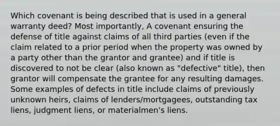 Which covenant is being described that is used in a general warranty deed? Most importantly, A covenant ensuring the defense of title against claims of all third parties (even if the claim related to a prior period when the property was owned by a party other than the grantor and grantee) and if title is discovered to not be clear (also known as "defective" title), then grantor will compensate the grantee for any resulting damages. Some examples of defects in title include claims of previously unknown heirs, claims of lenders/mortgagees, outstanding tax liens, judgment liens, or materialmen's liens.