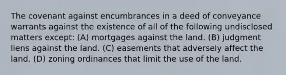 The covenant against encumbrances in a deed of conveyance warrants against the existence of all of the following undisclosed matters except: (A) mortgages against the land. (B) judgment liens against the land. (C) easements that adversely affect the land. (D) zoning ordinances that limit the use of the land.