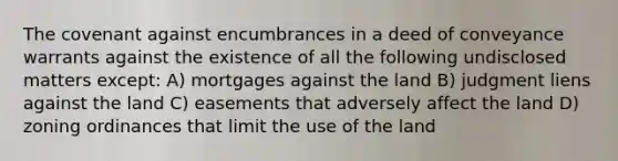 The covenant against encumbrances in a deed of conveyance warrants against the existence of all the following undisclosed matters except: A) mortgages against the land B) judgment liens against the land C) easements that adversely affect the land D) zoning ordinances that limit the use of the land