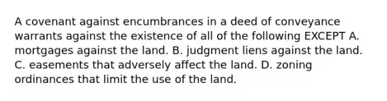 A covenant against encumbrances in a deed of conveyance warrants against the existence of all of the following EXCEPT A. mortgages against the land. B. judgment liens against the land. C. easements that adversely affect the land. D. zoning ordinances that limit the use of the land.