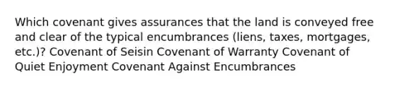 Which covenant gives assurances that the land is conveyed free and clear of the typical encumbrances (liens, taxes, mortgages, etc.)? Covenant of Seisin Covenant of Warranty Covenant of Quiet Enjoyment Covenant Against Encumbrances