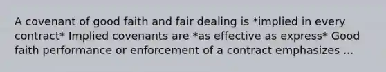 A covenant of good faith and fair dealing is *implied in every contract* Implied covenants are *as effective as express* Good faith performance or enforcement of a contract emphasizes ...