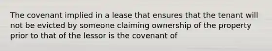 The covenant implied in a lease that ensures that the tenant will not be evicted by someone claiming ownership of the property prior to that of the lessor is the covenant of