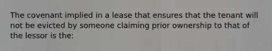 The covenant implied in a lease that ensures that the tenant will not be evicted by someone claiming prior ownership to that of the lessor is the: