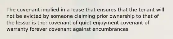 The covenant implied in a lease that ensures that the tenant will not be evicted by someone claiming prior ownership to that of the lessor is the: covenant of quiet enjoyment covenant of warranty forever covenant against encumbrances