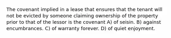 The covenant implied in a lease that ensures that the tenant will not be evicted by someone claiming ownership of the property prior to that of the lessor is the covenant A) of seisin. B) against encumbrances. C) of warranty forever. D) of quiet enjoyment.