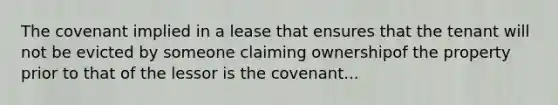 The covenant implied in a lease that ensures that the tenant will not be evicted by someone claiming ownershipof the property prior to that of the lessor is the covenant...