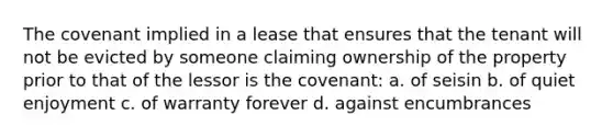 The covenant implied in a lease that ensures that the tenant will not be evicted by someone claiming ownership of the property prior to that of the lessor is the covenant: a. of seisin b. of quiet enjoyment c. of warranty forever d. against encumbrances