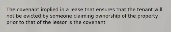 The covenant implied in a lease that ensures that the tenant will not be evicted by someone claiming ownership of the property prior to that of the lessor is the covenant