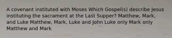 A covenant instituted with Moses Which Gospel(s) describe Jesus instituting the sacrament at the Last Supper? Matthew, Mark, and Luke Matthew, Mark, Luke and John Luke only Mark only Matthew and Mark