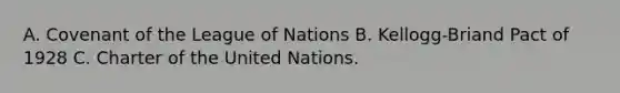 A. Covenant of the League of Nations B. Kellogg-Briand Pact of 1928 C. Charter of the United Nations.