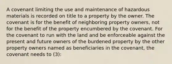 A covenant limiting the use and maintenance of hazardous materials is recorded on title to a property by the owner. The covenant is for the benefit of neighboring property owners, not for the benefit of the property encumbered by the covenant. For the covenant to run with the land and be enforceable against the present and future owners of the burdened property by the other property owners named as beneficiaries in the covenant, the covenant needs to (3):