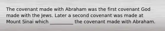 The covenant made with Abraham was the first covenant God made with the Jews. Later a second covenant was made at Mount Sinai which __________ the covenant made with Abraham.