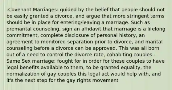 -Covenant Marriages: guided by the belief that people should not be easily granted a divorce, and argue that more stringent terms should be in place for entering/leaving a marriage. Such as premarital counseling, sign an affidavit that marriage is a lifelong commitment, complete disclosure of personal history, an agreement to monitored separation prior to divorce, and marital counseling before a divorce can be approved. This was all born out of a need to control the divorce rate, cohabiting couples -Same Sex marriage: fought for in order for these couples to have legal benefits available to them, to be granted equality, the normalization of gay couples this legal act would help with, and it's the next step for the gay rights movement