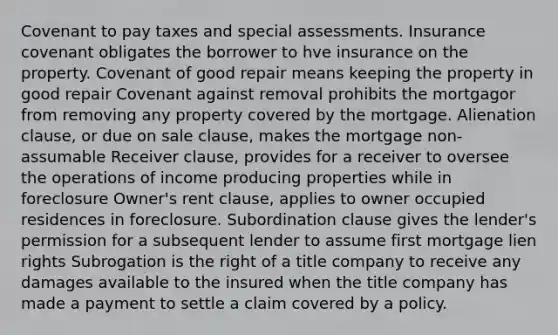 Covenant to pay taxes and special assessments. Insurance covenant obligates the borrower to hve insurance on the property. Covenant of good repair means keeping the property in good repair Covenant against removal prohibits the mortgagor from removing any property covered by the mortgage. Alienation clause, or due on sale clause, makes the mortgage non-assumable Receiver clause, provides for a receiver to oversee the operations of income producing properties while in foreclosure Owner's rent clause, applies to owner occupied residences in foreclosure. Subordination clause gives the lender's permission for a subsequent lender to assume first mortgage lien rights Subrogation is the right of a title company to receive any damages available to the insured when the title company has made a payment to settle a claim covered by a policy.