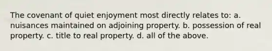 The covenant of quiet enjoyment most directly relates to: a. nuisances maintained on adjoining property. b. possession of real property. c. title to real property. d. all of the above.