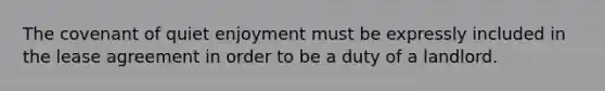 The covenant of quiet enjoyment must be expressly included in the lease agreement in order to be a duty of a landlord.