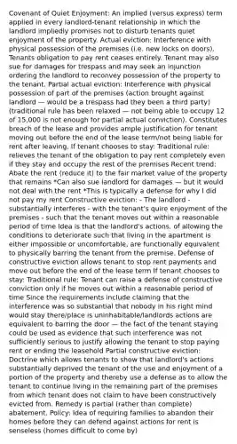 Covenant of Quiet Enjoyment: An implied (versus express) term applied in every landlord-tenant relationship in which the landlord impliedly promises not to disturb tenants quiet enjoyment of the property. Actual eviction: Interference with physical possession of the premises (i.e. new locks on doors). Tenants obligation to pay rent ceases entirely. Tenant may also sue for damages for trespass and may seek an injunction ordering the landlord to reconvey possession of the property to the tenant. Partial actual eviction: Interference with physical possession of part of the premises (action brought against landlord — would be a trespass had they been a third party) (traditional rule has been relaxed — not being able to occupy 12 of 15,000 is not enough for partial actual conviction). Constitutes breach of the lease and provides ample justification for tenant moving out before the end of the lease term/not being liable for rent after leaving, If tenant chooses to stay: Traditional rule: relieves the tenant of the obligation to pay rent completely even if they stay and occupy the rest of the premises Recent trend: Abate the rent (reduce it) to the fair market value of the property that remains *Can also sue landlord for damages — but it would not deal with the rent *This is typically a defense for why I did not pay my rent Constructive eviction: - The landlord - substantially interferes - with the tenant's quire enjoyment of the premises - such that the tenant moves out within a reasonable period of time Idea is that the landlord's actions, of allowing the conditions to deteriorate such that living in the apartment is either impossible or uncomfortable, are functionally equivalent to physically barring the tenant from the premise. Defense of constructive eviction allows tenant to stop rent payments and move out before the end of the lease term If tenant chooses to stay: Traditional rule: Tenant can raise a defense of constructive conviction only if he moves out within a reasonable period of time Since the requirements include claiming that the interference was so substantial that nobody in his right mind would stay there/place is uninhabitable/landlords actions are equivalent to barring the door — the fact of the tenant staying could be used as evidence that such interference was not sufficiently serious to justify allowing the tenant to stop paying rent or ending the leasehold Partial constructive eviction: Doctrine which allows tenants to show that landlord's actions substantially deprived the tenant of the use and enjoyment of a portion of the property and thereby use a defense as to allow the tenant to continue living in the remaining part of the premises from which tenant does not claim to have been constructively evicted from. Remedy is partial (rather than complete) abatement. Policy: Idea of requiring families to abandon their homes before they can defend against actions for rent is senseless (homes difficult to come by)