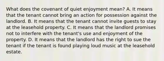 What does the covenant of quiet enjoyment mean? A. It means that the tenant cannot bring an action for possession against the landlord. B. It means that the tenant cannot invite guests to stay at the leasehold property. C. It means that the landlord promises not to interfere with the tenant's use and enjoyment of the property. D. It means that the landlord has the right to sue the tenant if the tenant is found playing loud music at the leasehold estate.