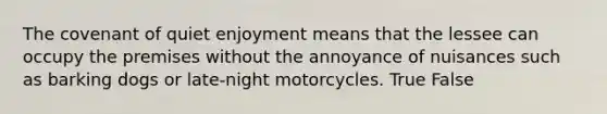 The covenant of quiet enjoyment means that the lessee can occupy the premises without the annoyance of nuisances such as barking dogs or late-night motorcycles. True False