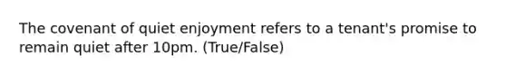 The covenant of quiet enjoyment refers to a tenant's promise to remain quiet after 10pm. (True/False)