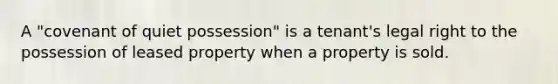 A "covenant of quiet possession" is a tenant's legal right to the possession of leased property when a property is sold.