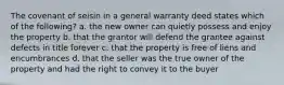 The covenant of seisin in a general warranty deed states which of the following? a. the new owner can quietly possess and enjoy the property b. that the grantor will defend the grantee against defects in title forever c. that the property is free of liens and encumbrances d. that the seller was the true owner of the property and had the right to convey it to the buyer