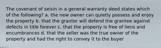 The covenant of seisin in a general warranty deed states which of the following? a. the new owner can quietly possess and enjoy the property b. that the grantor will defend the grantee against defects in title forever c. that the property is free of liens and encumbrances d. that the seller was the true owner of the property and had the right to convey it to the buyer