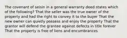 The covenant of seisin in a general warranty deed states which of the following? That the seller was the true owner of the property and had the right to convey it to the buyer That the new owner can quietly possess and enjoy the property That the grantor will defend the grantee against defects in title forever That the property is free of liens and encumbrances