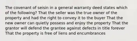 The covenant of seisin in a general warranty deed states which of the following? That the seller was the true owner of the property and had the right to convey it to the buyer That the new owner can quietly possess and enjoy the property That the grantor will defend the grantee against defects in title forever That the property is free of liens and encumbrances