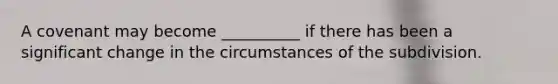 A covenant may become __________ if there has been a significant change in the circumstances of the subdivision.