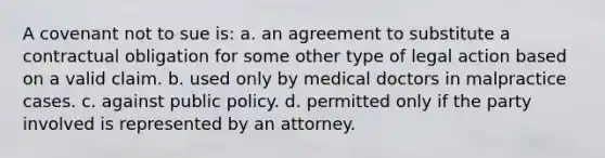 A covenant not to sue is: a. an agreement to substitute a contractual obligation for some other type of legal action based on a valid claim. b. used only by medical doctors in malpractice cases. c. against public policy. d. permitted only if the party involved is represented by an attorney.