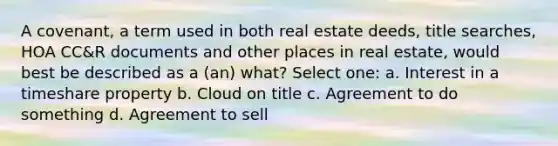 A covenant, a term used in both real estate deeds, title searches, HOA CC&R documents and other places in real estate, would best be described as a (an) what? Select one: a. Interest in a timeshare property b. Cloud on title c. Agreement to do something d. Agreement to sell