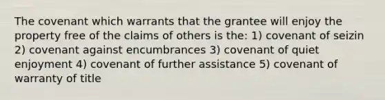 The covenant which warrants that the grantee will enjoy the property free of the claims of others is the: 1) covenant of seizin 2) covenant against encumbrances 3) covenant of quiet enjoyment 4) covenant of further assistance 5) covenant of warranty of title