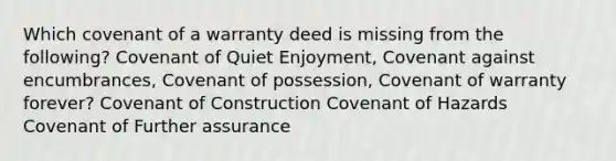 Which covenant of a warranty deed is missing from the following? Covenant of Quiet Enjoyment, Covenant against encumbrances, Covenant of possession, Covenant of warranty forever? Covenant of Construction Covenant of Hazards Covenant of Further assurance