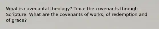 What is covenantal theology? Trace the covenants through Scripture. What are the covenants of works, of redemption and of grace?