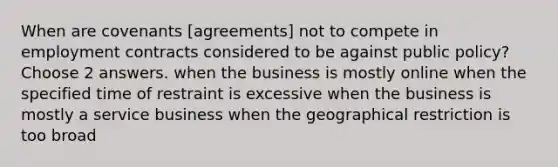 When are covenants [agreements] not to compete in employment contracts considered to be against public policy? Choose 2 answers. when the business is mostly online when the specified time of restraint is excessive when the business is mostly a service business when the geographical restriction is too broad