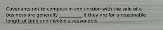 Covenants not to compete in conjunction with the sale of a business are generally __________ if they are for a reasonable length of time and involve a reasonable