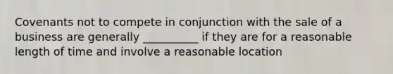 Covenants not to compete in conjunction with the sale of a business are generally __________ if they are for a reasonable length of time and involve a reasonable location