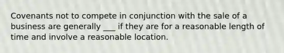 Covenants not to compete in conjunction with the sale of a business are generally ___ if they are for a reasonable length of time and involve a reasonable location.